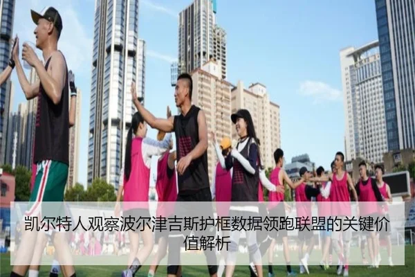 凯尔特人观察波尔津吉斯护框数据领跑联盟的关键价值解析