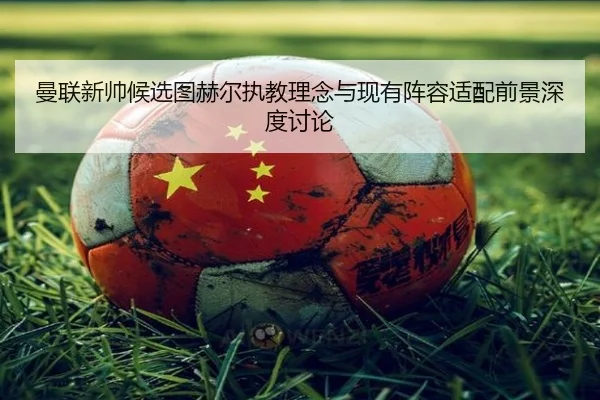 曼联新帅候选图赫尔执教理念与现有阵容适配前景深度讨论